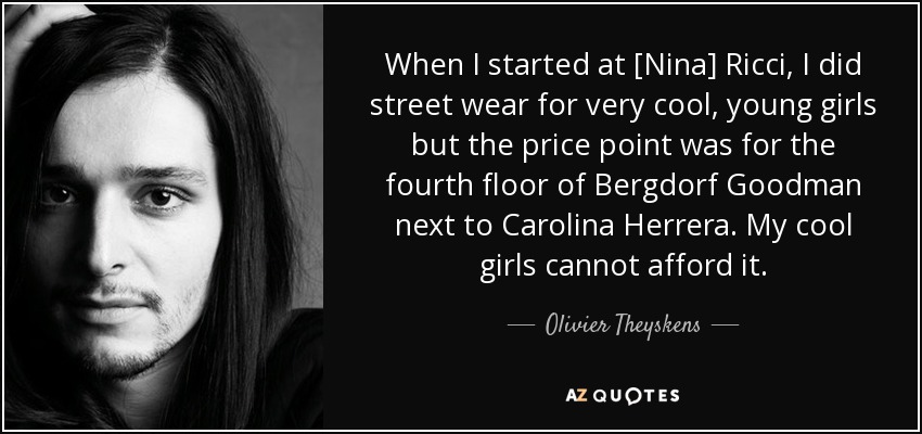 When I started at [Nina] Ricci, I did street wear for very cool, young girls but the price point was for the fourth floor of Bergdorf Goodman next to Carolina Herrera. My cool girls cannot afford it. - Olivier Theyskens