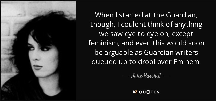 When I started at the Guardian, though, I couldnt think of anything we saw eye to eye on, except feminism, and even this would soon be arguable as Guardian writers queued up to drool over Eminem. - Julie Burchill