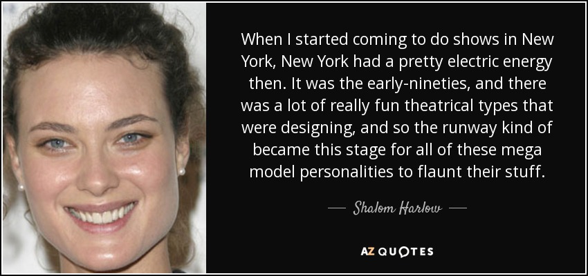 When I started coming to do shows in New York, New York had a pretty electric energy then. It was the early-nineties, and there was a lot of really fun theatrical types that were designing, and so the runway kind of became this stage for all of these mega model personalities to flaunt their stuff. - Shalom Harlow