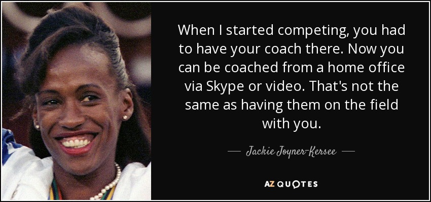 When I started competing, you had to have your coach there. Now you can be coached from a home office via Skype or video. That's not the same as having them on the field with you. - Jackie Joyner-Kersee