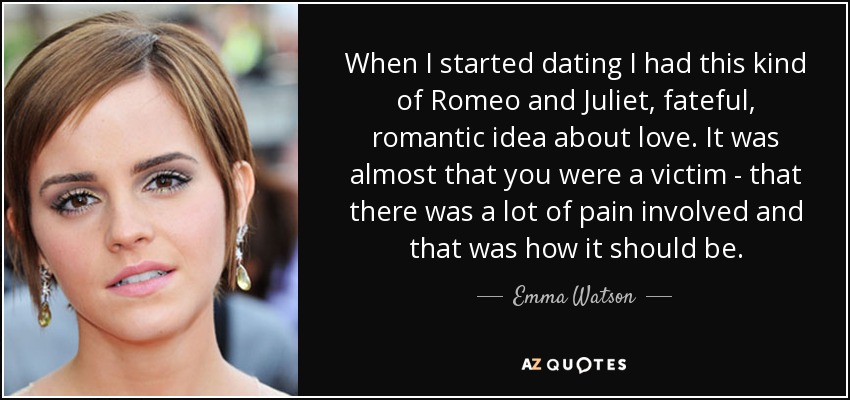 When I started dating I had this kind of Romeo and Juliet, fateful, romantic idea about love. It was almost that you were a victim - that there was a lot of pain involved and that was how it should be. - Emma Watson