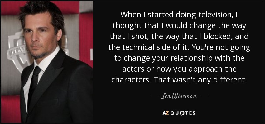 When I started doing television, I thought that I would change the way that I shot, the way that I blocked, and the technical side of it. You're not going to change your relationship with the actors or how you approach the characters. That wasn't any different. - Len Wiseman