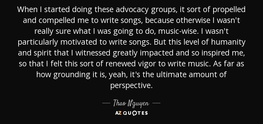 When I started doing these advocacy groups, it sort of propelled and compelled me to write songs, because otherwise I wasn't really sure what I was going to do, music-wise. I wasn't particularly motivated to write songs. But this level of humanity and spirit that I witnessed greatly impacted and so inspired me, so that I felt this sort of renewed vigor to write music. As far as how grounding it is, yeah, it's the ultimate amount of perspective. - Thao Nguyen