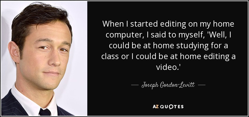 When I started editing on my home computer, I said to myself, 'Well, I could be at home studying for a class or I could be at home editing a video.' - Joseph Gordon-Levitt