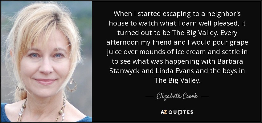 When I started escaping to a neighbor's house to watch what I darn well pleased, it turned out to be The Big Valley. Every afternoon my friend and I would pour grape juice over mounds of ice cream and settle in to see what was happening with Barbara Stanwyck and Linda Evans and the boys in The Big Valley. - Elizabeth Crook