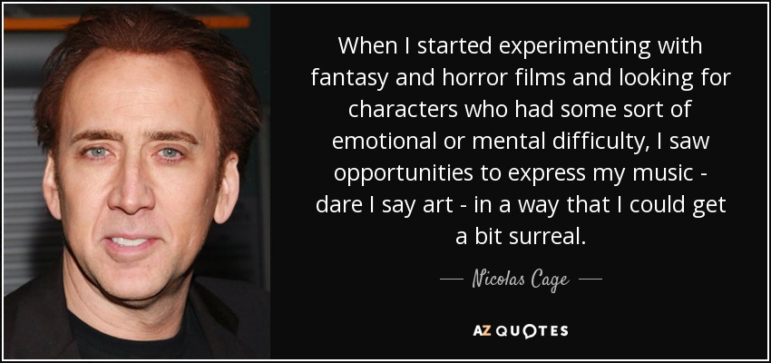 When I started experimenting with fantasy and horror films and looking for characters who had some sort of emotional or mental difficulty, I saw opportunities to express my music - dare I say art - in a way that I could get a bit surreal. - Nicolas Cage