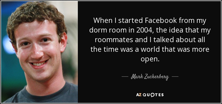 When I started Facebook from my dorm room in 2004, the idea that my roommates and I talked about all the time was a world that was more open. - Mark Zuckerberg