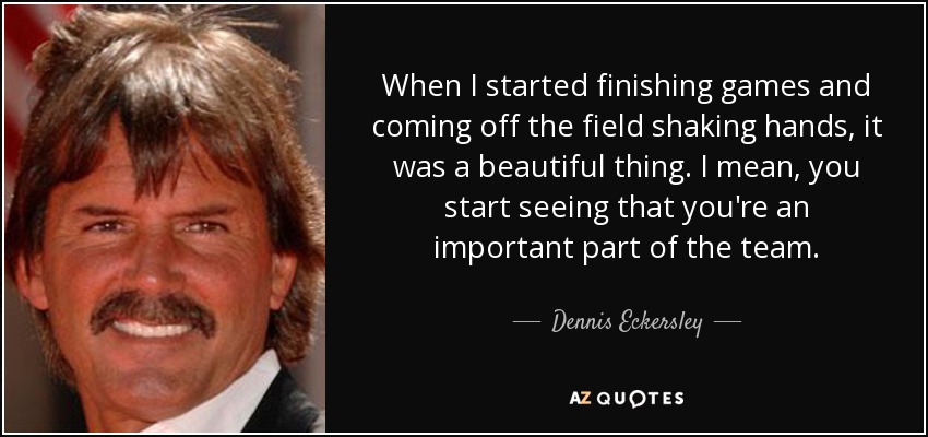 When I started finishing games and coming off the field shaking hands, it was a beautiful thing. I mean, you start seeing that you're an important part of the team. - Dennis Eckersley