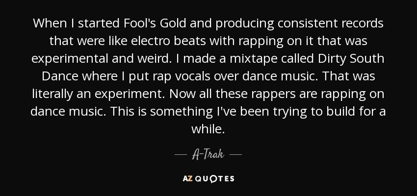When I started Fool's Gold and producing consistent records that were like electro beats with rapping on it that was experimental and weird. I made a mixtape called Dirty South Dance where I put rap vocals over dance music. That was literally an experiment. Now all these rappers are rapping on dance music. This is something I've been trying to build for a while. - A-Trak
