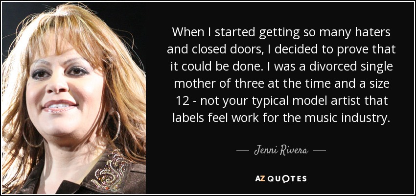 When I started getting so many haters and closed doors, I decided to prove that it could be done. I was a divorced single mother of three at the time and a size 12 - not your typical model artist that labels feel work for the music industry. - Jenni Rivera