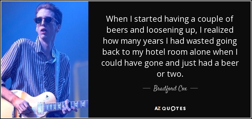 When I started having a couple of beers and loosening up, I realized how many years I had wasted going back to my hotel room alone when I could have gone and just had a beer or two. - Bradford Cox