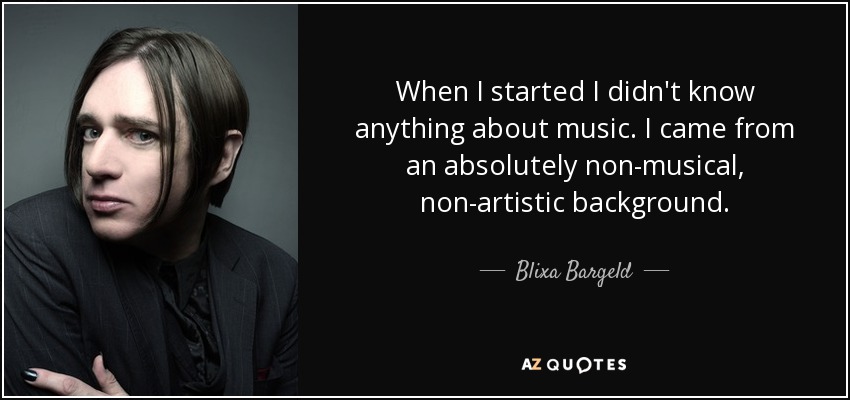 When I started I didn't know anything about music. I came from an absolutely non-musical, non-artistic background. - Blixa Bargeld