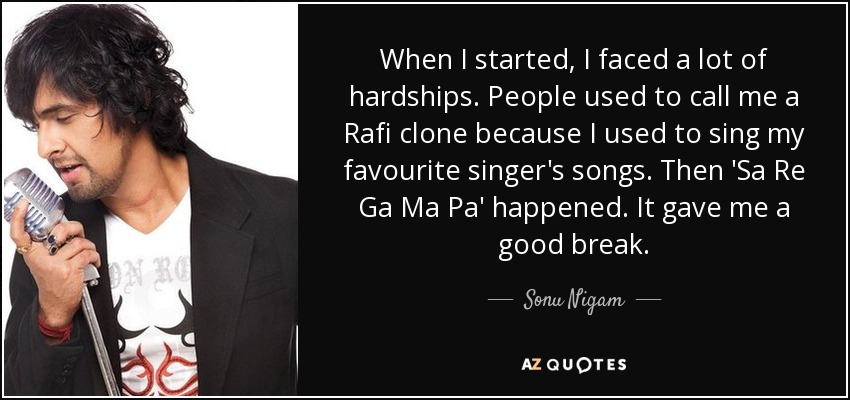 When I started‚ I faced a lot of hardships. People used to call me a Rafi clone because I used to sing my favourite singer's songs. Then 'Sa Re Ga Ma Pa' happened. It gave me a good break. - Sonu Nigam