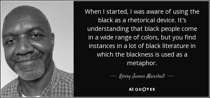 When I started, I was aware of using the black as a rhetorical device. It's understanding that black people come in a wide range of colors, but you find instances in a lot of black literature in which the blackness is used as a metaphor. - Kerry James Marshall