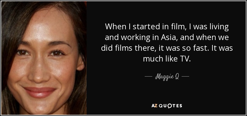 When I started in film, I was living and working in Asia, and when we did films there, it was so fast. It was much like TV. - Maggie Q
