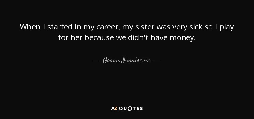 When I started in my career, my sister was very sick so I play for her because we didn't have money. - Goran Ivanisevic