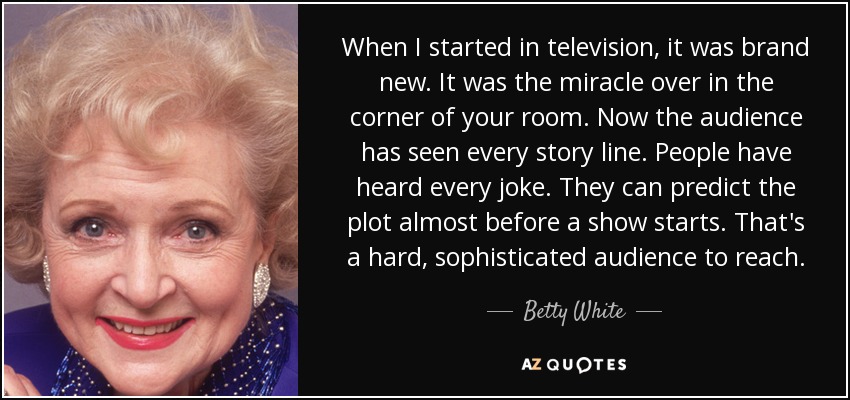 When I started in television, it was brand new. It was the miracle over in the corner of your room. Now the audience has seen every story line. People have heard every joke. They can predict the plot almost before a show starts. That's a hard, sophisticated audience to reach. - Betty White