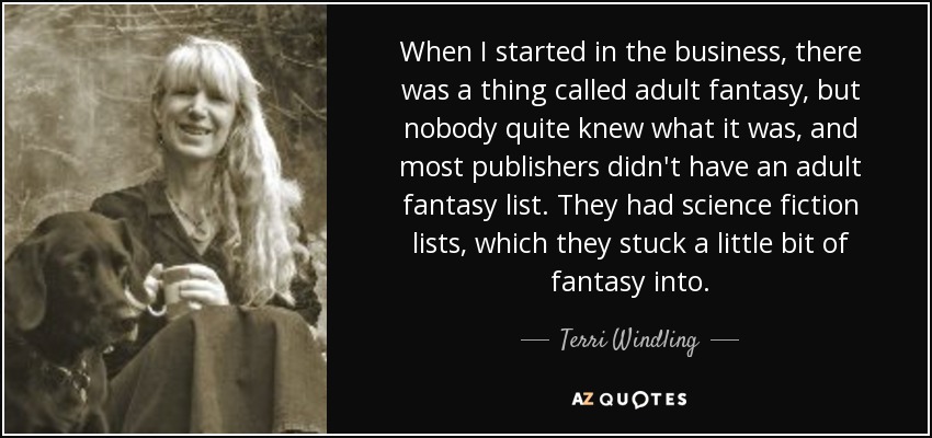 When I started in the business, there was a thing called adult fantasy, but nobody quite knew what it was, and most publishers didn't have an adult fantasy list. They had science fiction lists, which they stuck a little bit of fantasy into. - Terri Windling