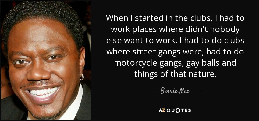 When I started in the clubs, I had to work places where didn't nobody else want to work. I had to do clubs where street gangs were, had to do motorcycle gangs, gay balls and things of that nature. - Bernie Mac