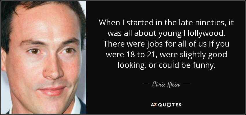 When I started in the late nineties, it was all about young Hollywood. There were jobs for all of us if you were 18 to 21, were slightly good looking, or could be funny. - Chris Klein