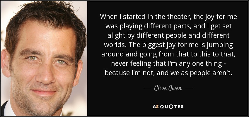 When I started in the theater, the joy for me was playing different parts, and I get set alight by different people and different worlds. The biggest joy for me is jumping around and going from that to this to that, never feeling that I'm any one thing - because I'm not, and we as people aren't. - Clive Owen