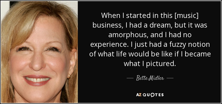 When I started in this [music] business, I had a dream, but it was amorphous, and I had no experience. I just had a fuzzy notion of what life would be like if I became what I pictured. - Bette Midler
