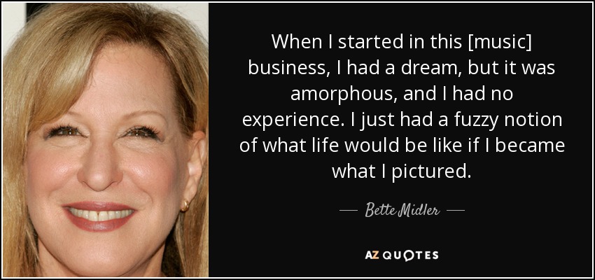 When I started in this [music] business, I had a dream, but it was amorphous, and I had no experience. I just had a fuzzy notion of what life would be like if I became what I pictured. - Bette Midler