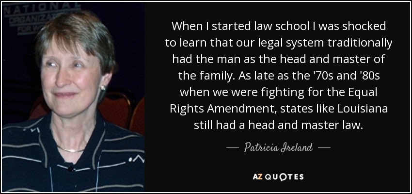 When I started law school I was shocked to learn that our legal system traditionally had the man as the head and master of the family. As late as the '70s and '80s when we were fighting for the Equal Rights Amendment, states like Louisiana still had a head and master law. - Patricia Ireland
