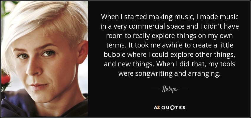 When I started making music, I made music in a very commercial space and I didn't have room to really explore things on my own terms. It took me awhile to create a little bubble where I could explore other things, and new things. When I did that, my tools were songwriting and arranging. - Robyn