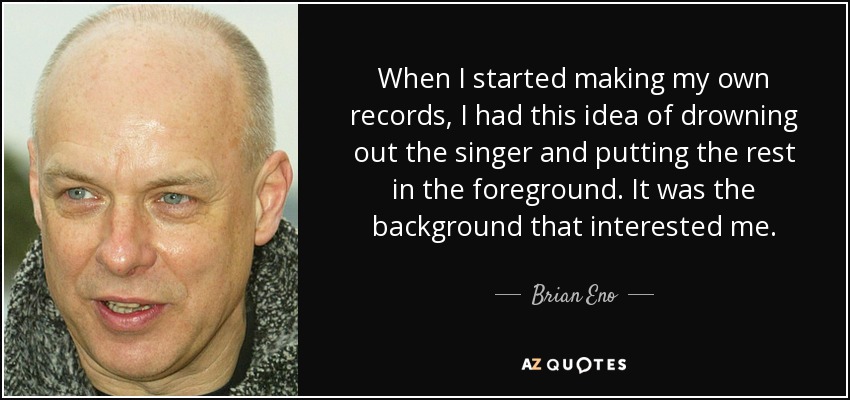 When I started making my own records, I had this idea of drowning out the singer and putting the rest in the foreground. It was the background that interested me. - Brian Eno