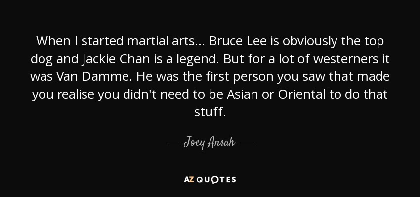 When I started martial arts... Bruce Lee is obviously the top dog and Jackie Chan is a legend. But for a lot of westerners it was Van Damme. He was the first person you saw that made you realise you didn't need to be Asian or Oriental to do that stuff. - Joey Ansah