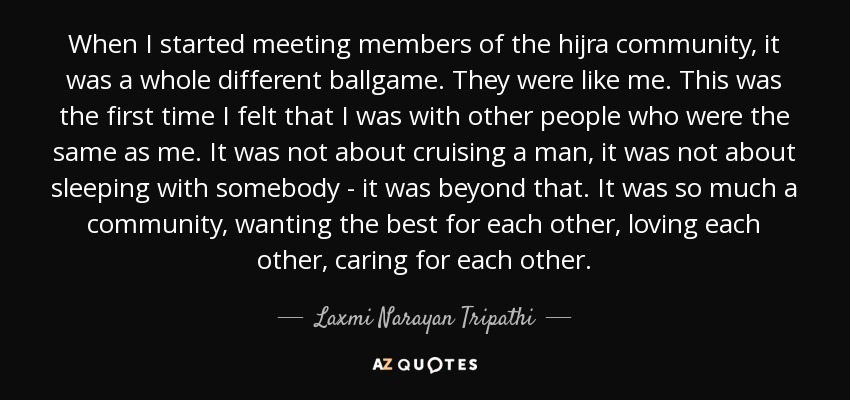 When I started meeting members of the hijra community, it was a whole different ballgame. They were like me. This was the first time I felt that I was with other people who were the same as me. It was not about cruising a man, it was not about sleeping with somebody - it was beyond that. It was so much a community, wanting the best for each other, loving each other, caring for each other. - Laxmi Narayan Tripathi