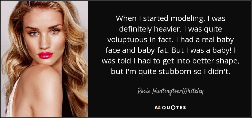When I started modeling, I was definitely heavier. I was quite voluptuous in fact. I had a real baby face and baby fat. But I was a baby! I was told I had to get into better shape, but I'm quite stubborn so I didn't. - Rosie Huntington-Whiteley