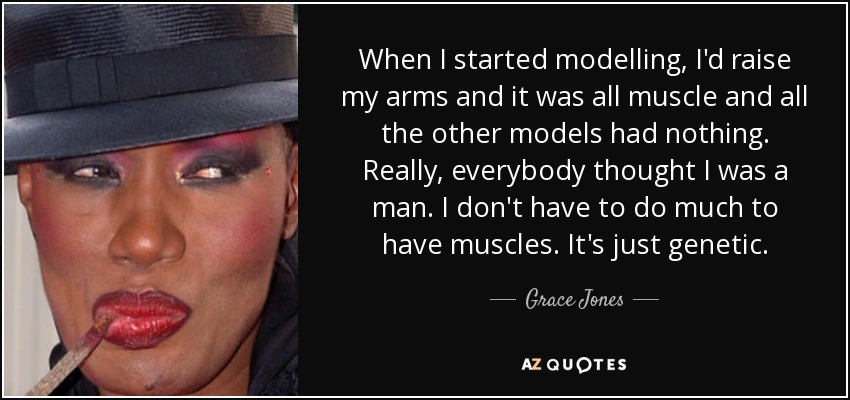 When I started modelling, I'd raise my arms and it was all muscle and all the other models had nothing. Really, everybody thought I was a man. I don't have to do much to have muscles. It's just genetic. - Grace Jones