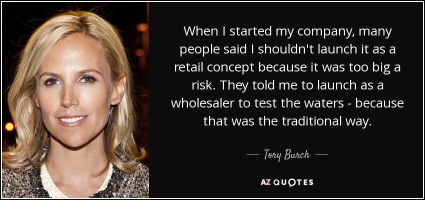 When I started my company, many people said I shouldn't launch it as a retail concept because it was too big a risk. They told me to launch as a wholesaler to test the waters - because that was the traditional way. - Tory Burch