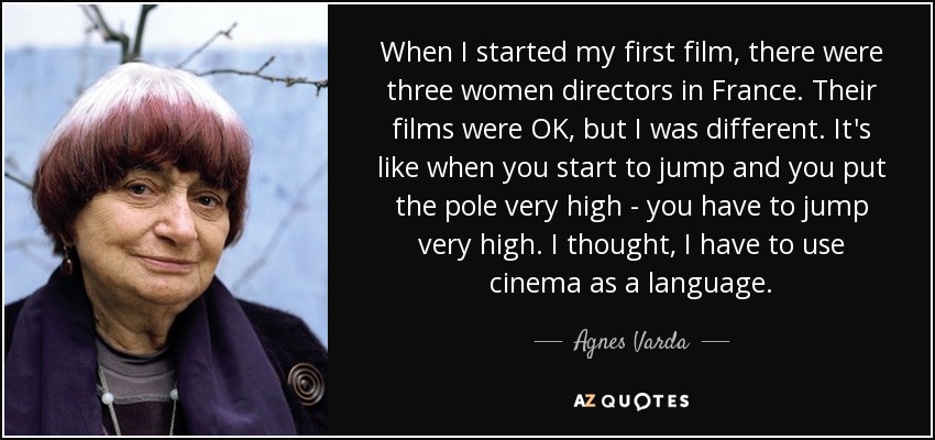 When I started my first film, there were three women directors in France. Their films were OK, but I was different. It's like when you start to jump and you put the pole very high - you have to jump very high. I thought, I have to use cinema as a language. - Agnes Varda