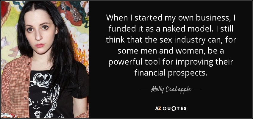 When I started my own business, I funded it as a naked model. I still think that the sex industry can, for some men and women, be a powerful tool for improving their financial prospects. - Molly Crabapple