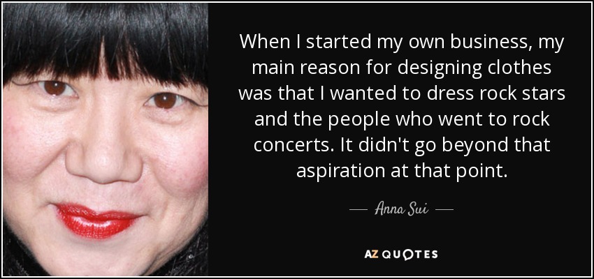 When I started my own business, my main reason for designing clothes was that I wanted to dress rock stars and the people who went to rock concerts. It didn't go beyond that aspiration at that point. - Anna Sui
