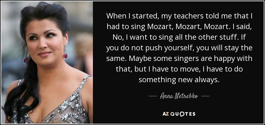 When I started, my teachers told me that I had to sing Mozart, Mozart, Mozart. I said, No, I want to sing all the other stuff. If you do not push yourself, you will stay the same. Maybe some singers are happy with that, but I have to move, I have to do something new always. - Anna Netrebko