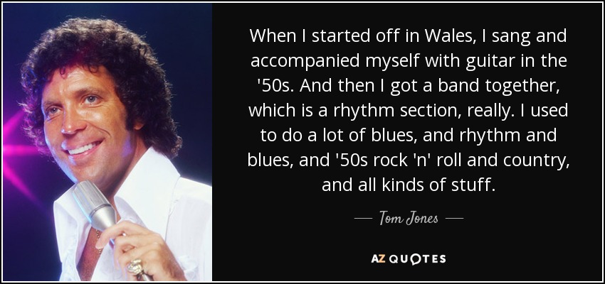 When I started off in Wales, I sang and accompanied myself with guitar in the '50s. And then I got a band together, which is a rhythm section, really. I used to do a lot of blues, and rhythm and blues, and '50s rock 'n' roll and country, and all kinds of stuff. - Tom Jones