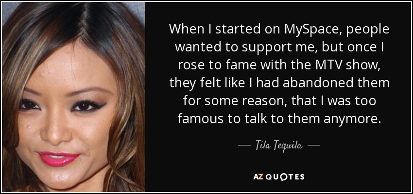 When I started on MySpace, people wanted to support me, but once I rose to fame with the MTV show, they felt like I had abandoned them for some reason, that I was too famous to talk to them anymore. - Tila Tequila