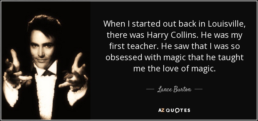 When I started out back in Louisville, there was Harry Collins. He was my first teacher. He saw that I was so obsessed with magic that he taught me the love of magic. - Lance Burton