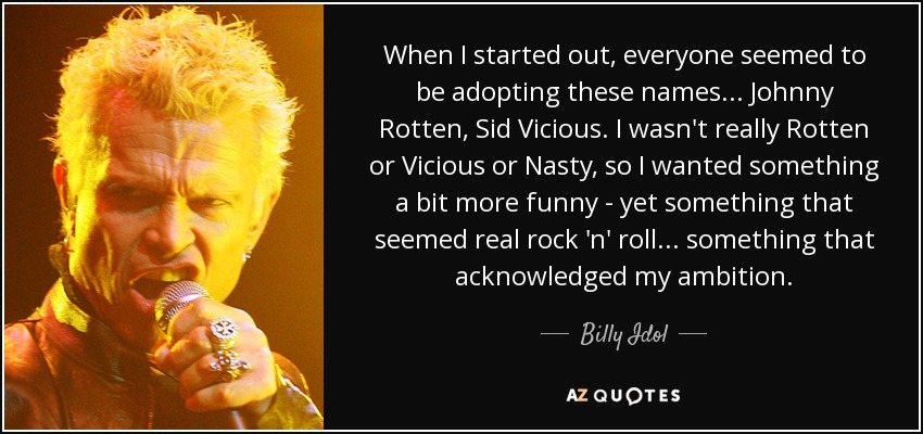 When I started out, everyone seemed to be adopting these names... Johnny Rotten, Sid Vicious. I wasn't really Rotten or Vicious or Nasty, so I wanted something a bit more funny - yet something that seemed real rock 'n' roll... something that acknowledged my ambition. - Billy Idol