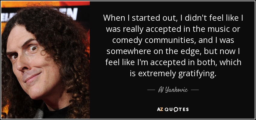 When I started out, I didn't feel like I was really accepted in the music or comedy communities, and I was somewhere on the edge, but now I feel like I'm accepted in both, which is extremely gratifying. - Al Yankovic