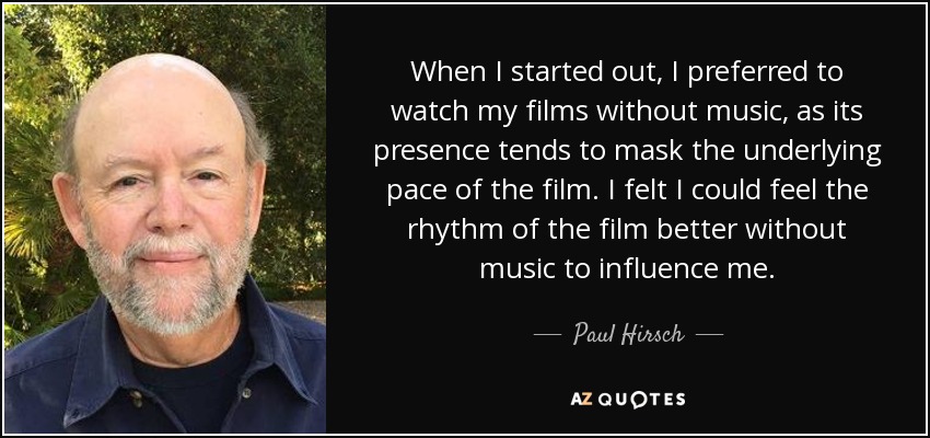 When I started out, I preferred to watch my films without music, as its presence tends to mask the underlying pace of the film. I felt I could feel the rhythm of the film better without music to influence me. - Paul Hirsch
