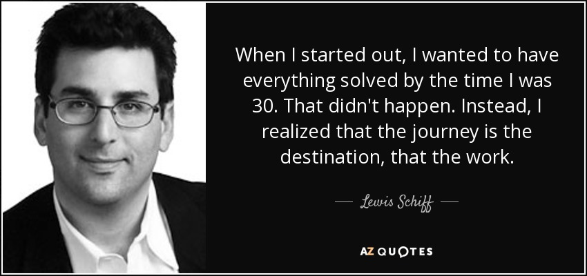 When I started out, I wanted to have everything solved by the time I was 30. That didn't happen. Instead, I realized that the journey is the destination, that the work. - Lewis Schiff