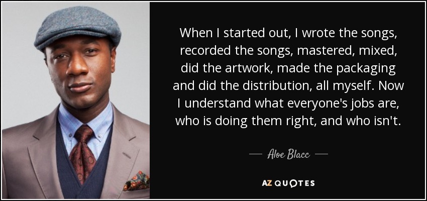 When I started out, I wrote the songs, recorded the songs, mastered, mixed, did the artwork, made the packaging and did the distribution, all myself. Now I understand what everyone's jobs are, who is doing them right, and who isn't. - Aloe Blacc