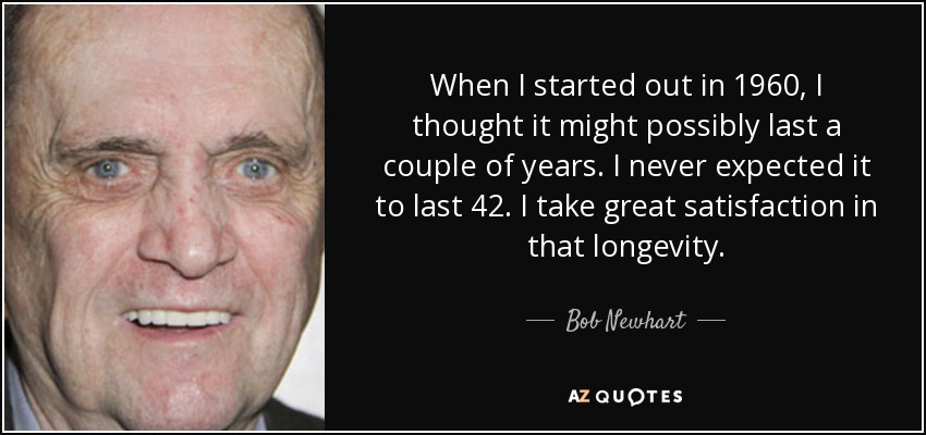 When I started out in 1960, I thought it might possibly last a couple of years. I never expected it to last 42. I take great satisfaction in that longevity. - Bob Newhart