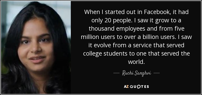 When I started out in Facebook, it had only 20 people. I saw it grow to a thousand employees and from five million users to over a billion users. I saw it evolve from a service that served college students to one that served the world. - Ruchi Sanghvi