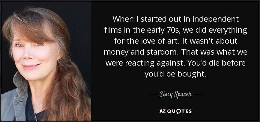 When I started out in independent films in the early 70s, we did everything for the love of art. It wasn't about money and stardom. That was what we were reacting against. You'd die before you'd be bought. - Sissy Spacek